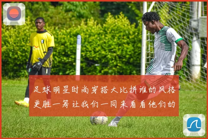 足球明星时尚穿搭大比拼谁的风格更胜一筹让我们一同来看看他们的独特魅力