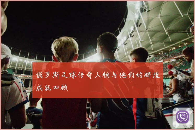 俄罗斯足球传奇人物与他们的辉煌成就回顾