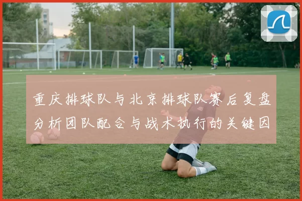 重庆排球队与北京排球队赛后复盘分析团队配合与战术执行的关键因素