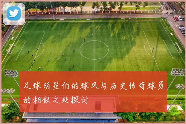 足球明星们的球风与历史传奇球员的相似之处探讨