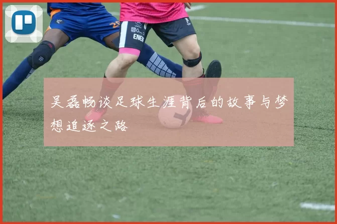 吴磊畅谈足球生涯背后的故事与梦想追逐之路