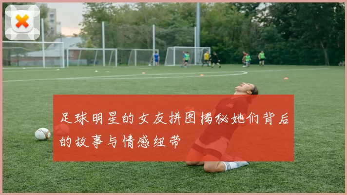 足球明星的女友拼图揭秘她们背后的故事与情感纽带