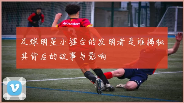 足球明星小摆台的发明者是谁揭秘其背后的故事与影响